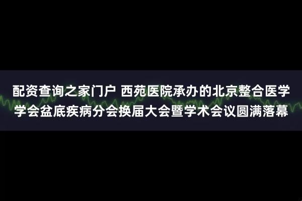 配资查询之家门户 西苑医院承办的北京整合医学学会盆底疾病分会换届大会暨学术会议圆满落幕