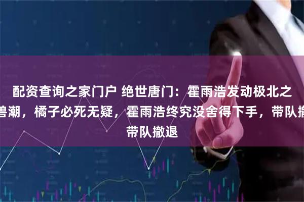 配资查询之家门户 绝世唐门：霍雨浩发动极北之地兽潮，橘子必死无疑，霍雨浩终究没舍得下手，带队撤退