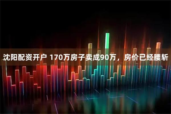 沈阳配资开户 170万房子卖成90万，房价已经腰斩