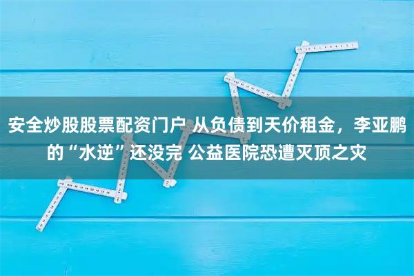 安全炒股股票配资门户 从负债到天价租金，李亚鹏的“水逆”还没完 公益医院恐遭灭顶之灾