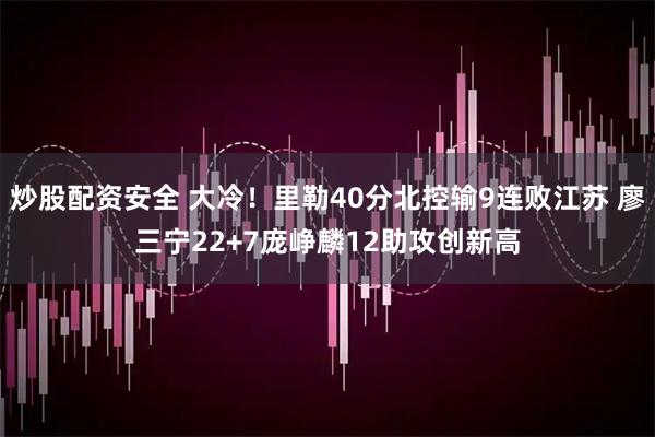 炒股配资安全 大冷！里勒40分北控输9连败江苏 廖三宁22+7庞峥麟12助攻创新高