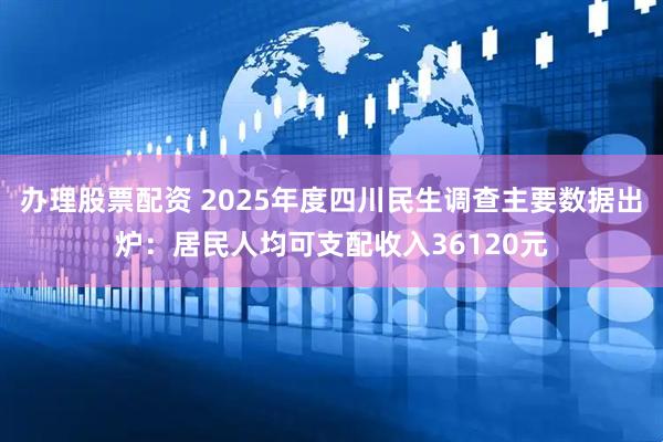 办理股票配资 2025年度四川民生调查主要数据出炉：居民人均可支配收入36120元